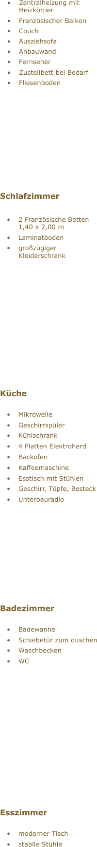  Zentralheizung mit  Heizkrper  Franzsischer Balkon  Couch  Ausziehsofa  Anbauwand  Fernseher  Zustellbett bei Bedarf  Fliesenboden Schlafzimmer  2 Franzsische Betten  1,40 x 2,00 m  Laminatboden  grozgiger  Kleiderschrank  Kche  Mikrowelle  Geschirrspler  Khlschrank  4 Platten Elektroherd  Backofen  Kaffeemaschine  Esstisch mit Sthlen  Geschirr, Tpfe, Besteck  Unterbauradio Badezimmer  Badewanne  Schiebetr zum duschen  Waschbecken  WC Esszimmer  moderner Tisch  stabile Sthle